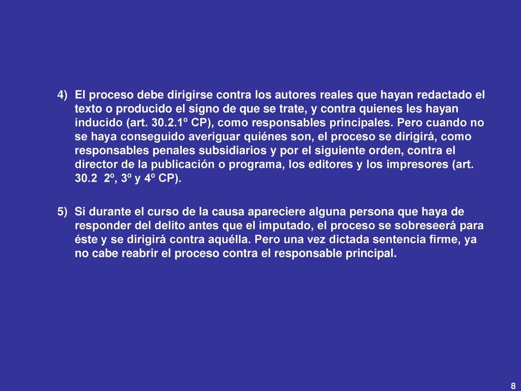 El proceso debe dirigirse contra los autores reales que hayan redactado el texto o producido el signo de que se trate, y contra quienes les hayan inducido (art º CP), como responsables principales. Pero cuando no se haya conseguido averiguar quiénes son, el proceso se dirigirá, como responsables penales subsidiarios y por el siguiente orden, contra el director de la publicación o programa, los editores y los impresores (art º, 3º y 4º CP).