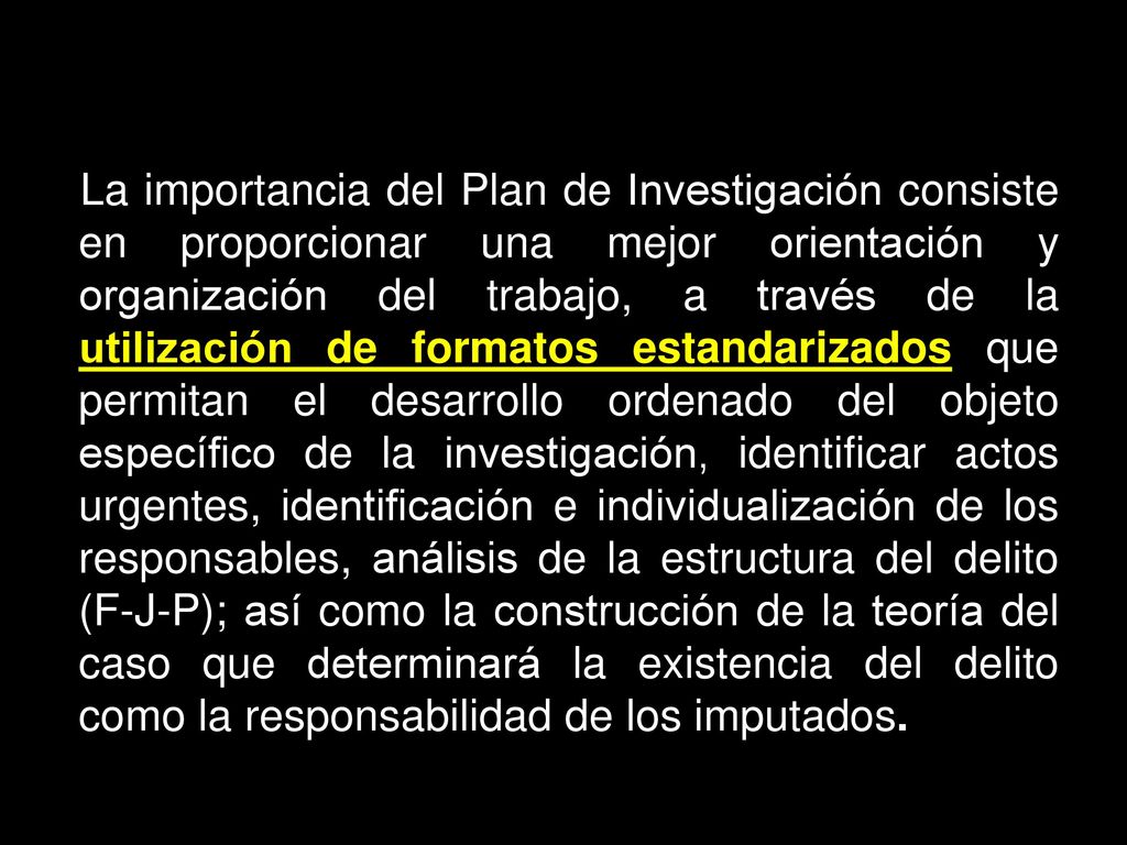 La importancia del Plan de Investigación consiste en proporcionar una mejor orientación y organización del trabajo, a través de la utilización de formatos estandarizados que permitan el desarrollo ordenado del objeto específico de la investigación, identificar actos urgentes, identificación e individualización de los responsables, análisis de la estructura del delito (F-J-P); así como la construcción de la teoría del caso que determinará la existencia del delito como la responsabilidad de los imputados.
