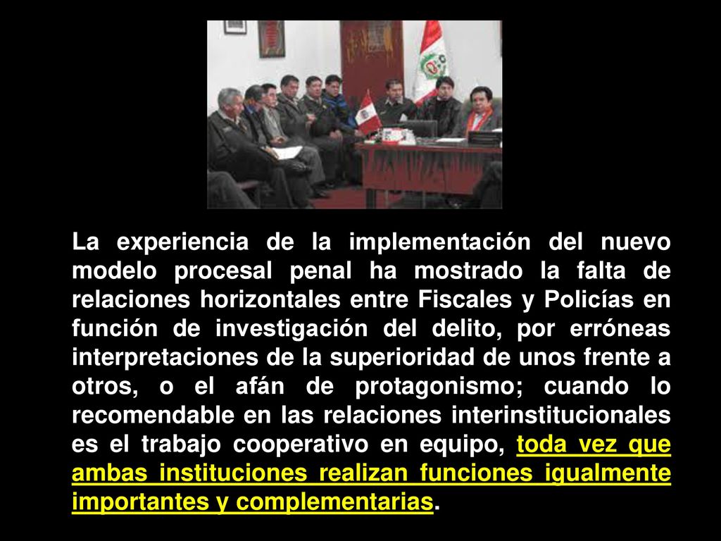 La experiencia de la implementación del nuevo modelo procesal penal ha mostrado la falta de relaciones horizontales entre Fiscales y Policías en función de investigación del delito, por erróneas interpretaciones de la superioridad de unos frente a otros, o el afán de protagonismo; cuando lo recomendable en las relaciones interinstitucionales es el trabajo cooperativo en equipo, toda vez que ambas instituciones realizan funciones igualmente importantes y complementarias.