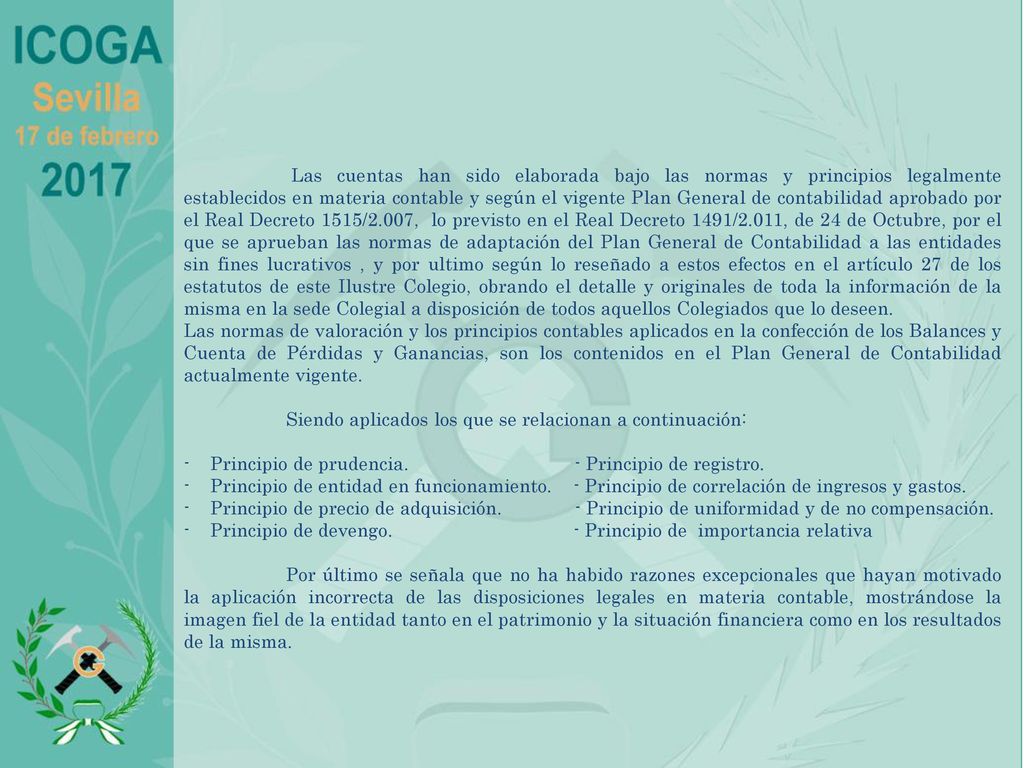 Las cuentas han sido elaborada bajo las normas y principios legalmente establecidos en materia contable y según el vigente Plan General de contabilidad aprobado por el Real Decreto 1515/2.007, lo previsto en el Real Decreto 1491/2.011, de 24 de Octubre, por el que se aprueban las normas de adaptación del Plan General de Contabilidad a las entidades sin fines lucrativos , y por ultimo según lo reseñado a estos efectos en el artículo 27 de los estatutos de este Ilustre Colegio, obrando el detalle y originales de toda la información de la misma en la sede Colegial a disposición de todos aquellos Colegiados que lo deseen.