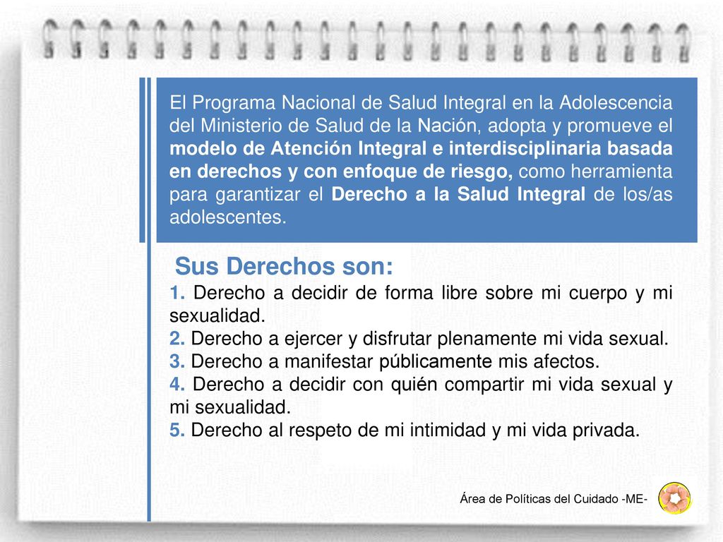 El Programa Nacional de Salud Integral en la Adolescencia del Ministerio de Salud de la Nación, adopta y promueve el modelo de Atención Integral e interdisciplinaria basada en derechos y con enfoque de riesgo, como herramienta para garantizar el Derecho a la Salud Integral de los/as adolescentes.