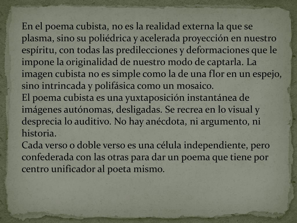 En el poema cubista, no es la realidad externa la que se plasma, sino su poliédrica y acelerada proyección en nuestro espíritu, con todas las predilecciones y deformaciones que le impone la originalidad de nuestro modo de captarla. La imagen cubista no es simple como la de una flor en un espejo, sino intrincada y polifásica como un mosaico.