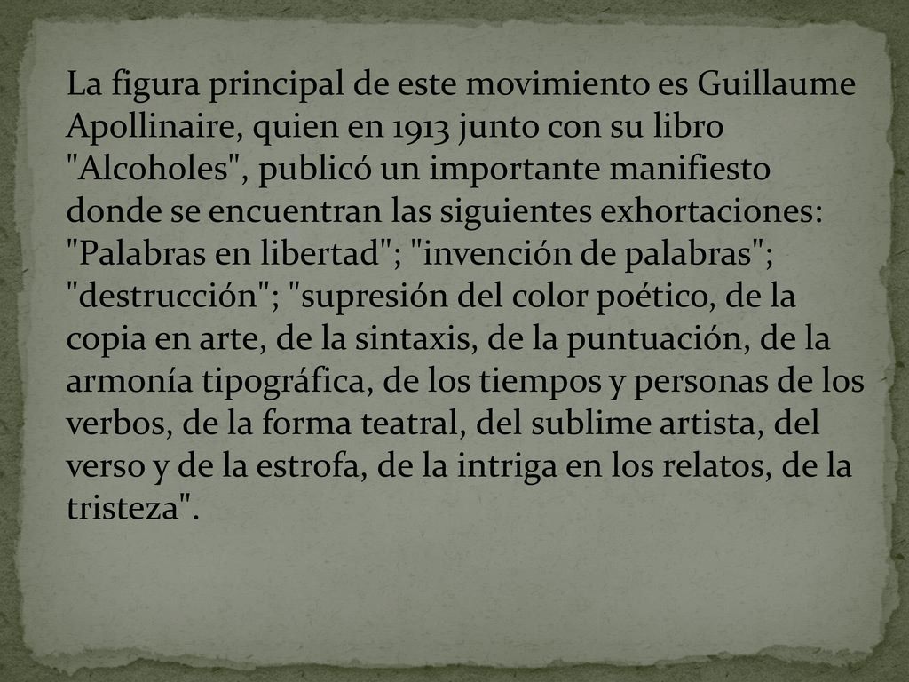 La figura principal de este movimiento es Guillaume Apollinaire, quien en 1913 junto con su libro Alcoholes , publicó un importante manifiesto donde se encuentran las siguientes exhortaciones: Palabras en libertad ; invención de palabras ; destrucción ; supresión del color poético, de la copia en arte, de la sintaxis, de la puntuación, de la armonía tipográfica, de los tiempos y personas de los verbos, de la forma teatral, del sublime artista, del verso y de la estrofa, de la intriga en los relatos, de la tristeza .