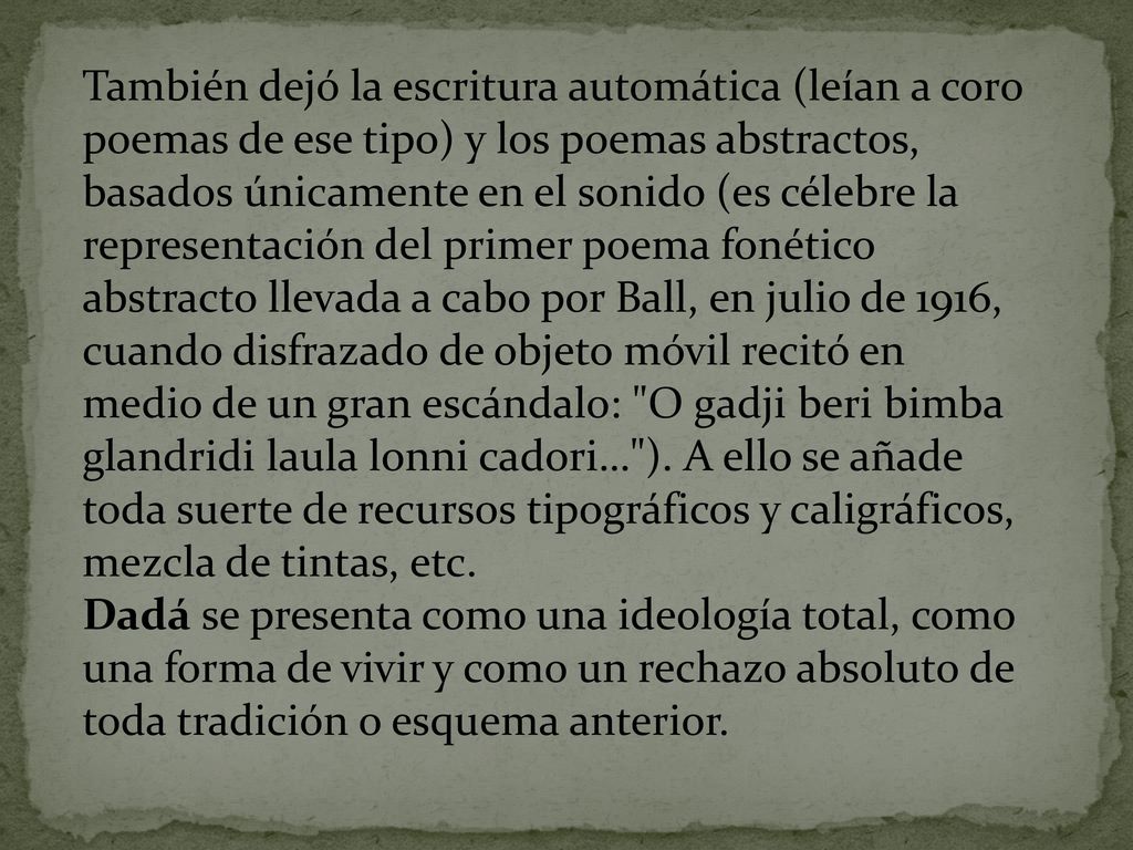 También dejó la escritura automática (leían a coro poemas de ese tipo) y los poemas abstractos, basados únicamente en el sonido (es célebre la representación del primer poema fonético abstracto llevada a cabo por Ball, en julio de 1916, cuando disfrazado de objeto móvil recitó en medio de un gran escándalo: O gadji beri bimba glandridi laula lonni cadori… ). A ello se añade toda suerte de recursos tipográficos y caligráficos, mezcla de tintas, etc.