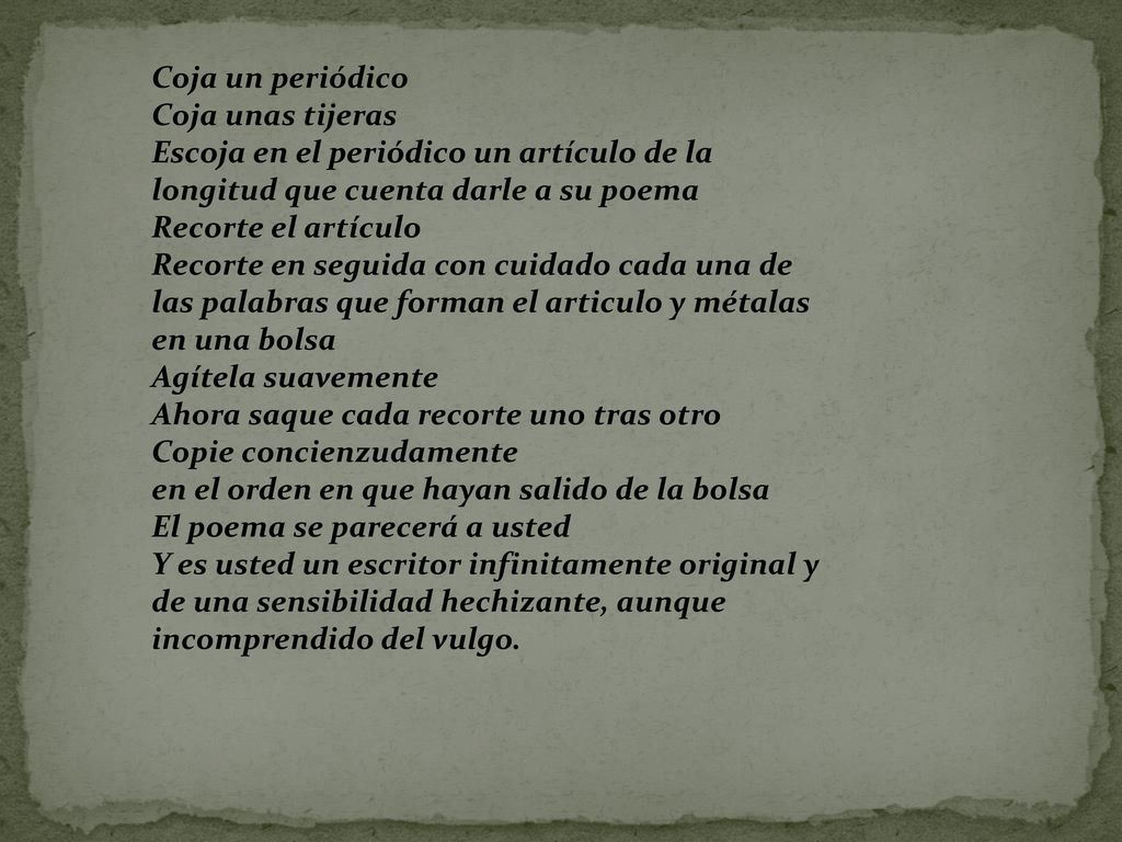 Coja un periódico Coja unas tijeras Escoja en el periódico un artículo de la longitud que cuenta darle a su poema Recorte el artículo Recorte en seguida con cuidado cada una de las palabras que forman el articulo y métalas en una bolsa Agítela suavemente Ahora saque cada recorte uno tras otro Copie concienzudamente en el orden en que hayan salido de la bolsa El poema se parecerá a usted