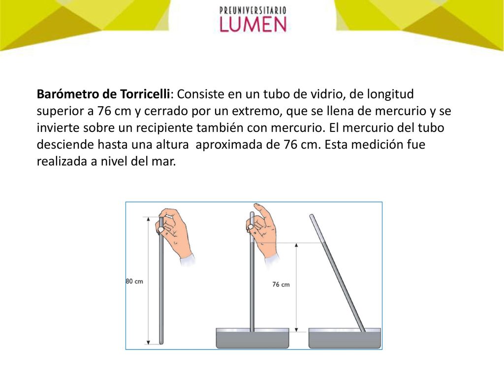 Barómetro de Torricelli: Consiste en un tubo de vidrio, de longitud superior a 76 cm y cerrado por un extremo, que se llena de mercurio y se invierte sobre un recipiente también con mercurio.