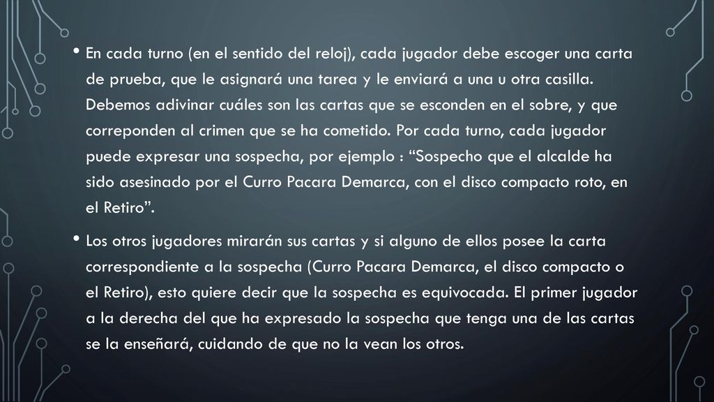 En cada turno (en el sentido del reloj), cada jugador debe escoger una carta de prueba, que le asignará una tarea y le enviará a una u otra casilla. Debemos adivinar cuáles son las cartas que se esconden en el sobre, y que correponden al crimen que se ha cometido. Por cada turno, cada jugador puede expresar una sospecha, por ejemplo : Sospecho que el alcalde ha sido asesinado por el Curro Pacara Demarca, con el disco compacto roto, en el Retiro .
