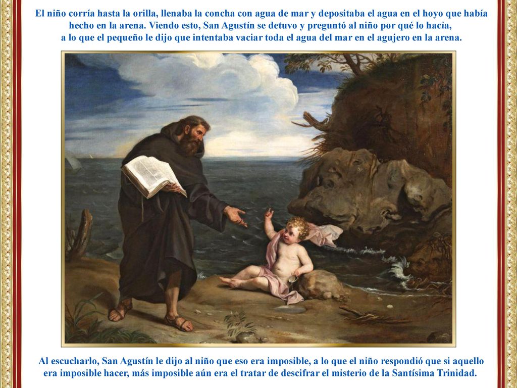 El niño corría hasta la orilla, llenaba la concha con agua de mar y depositaba el agua en el hoyo que había hecho en la arena. Viendo esto, San Agustín se detuvo y preguntó al niño por qué lo hacía,