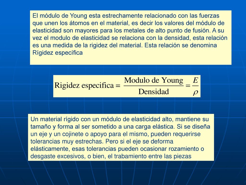 El módulo de Young esta estrechamente relacionado con las fuerzas que unen los átomos en el material, es decir los valores del módulo de elasticidad son mayores para los metales de alto punto de fusión. A su vez el modulo de elasticidad se relaciona con la densidad, esta relación es una medida de la rigidez del material. Esta relación se denomina Rígidez específica