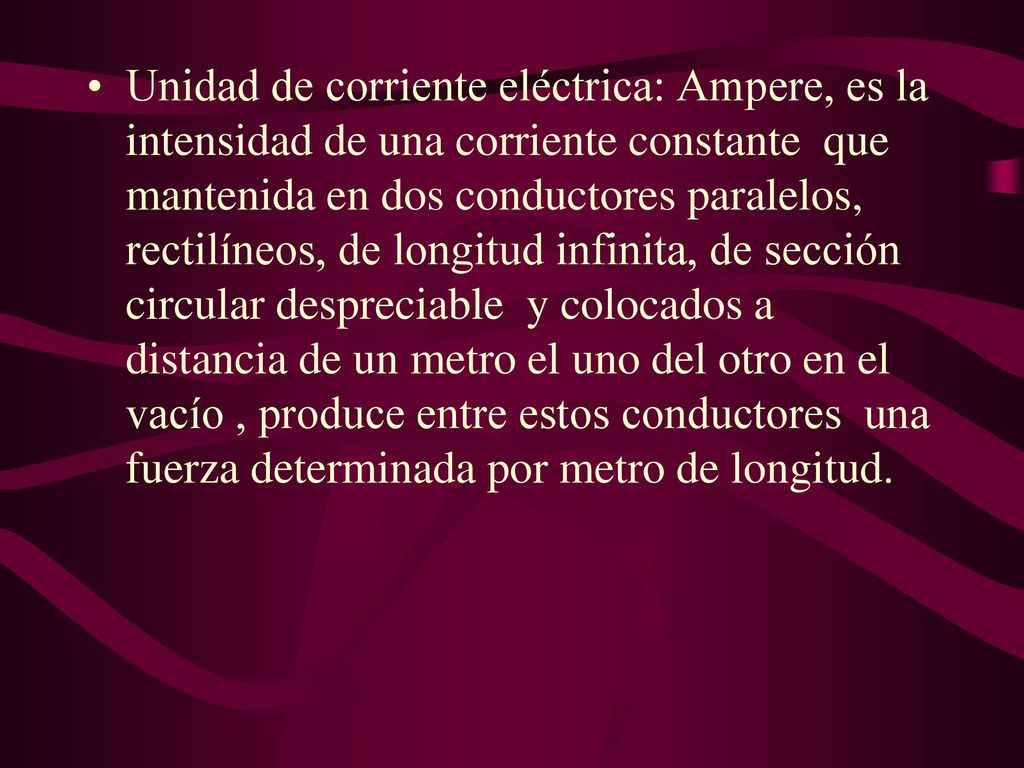 Unidad de corriente eléctrica: Ampere, es la intensidad de una corriente constante que mantenida en dos conductores paralelos, rectilíneos, de longitud infinita, de sección circular despreciable y colocados a distancia de un metro el uno del otro en el vacío , produce entre estos conductores una fuerza determinada por metro de longitud.