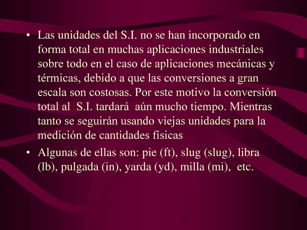 Las unidades del S.I. no se han incorporado en forma total en muchas aplicaciones industriales sobre todo en el caso de aplicaciones mecánicas y térmicas, debido a que las conversiones a gran escala son costosas. Por este motivo la conversión total al S.I. tardará aún mucho tiempo. Mientras tanto se seguirán usando viejas unidades para la medición de cantidades físicas