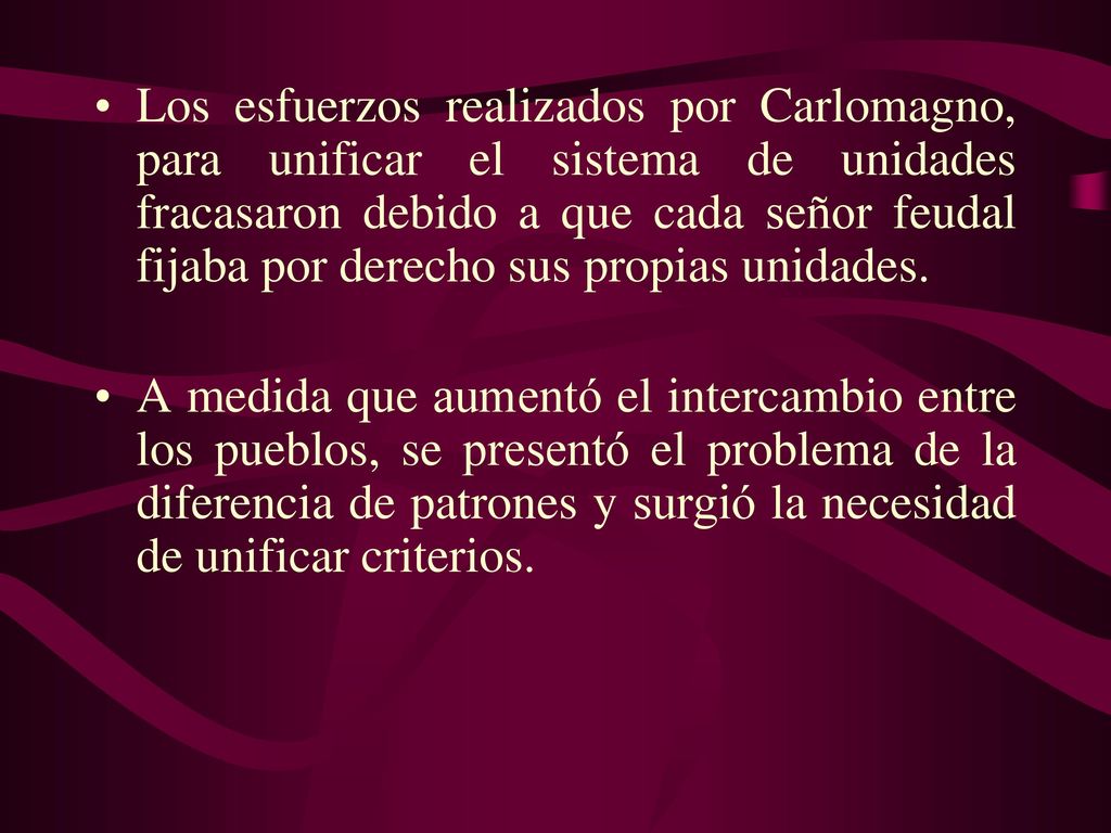 Los esfuerzos realizados por Carlomagno, para unificar el sistema de unidades fracasaron debido a que cada señor feudal fijaba por derecho sus propias unidades.