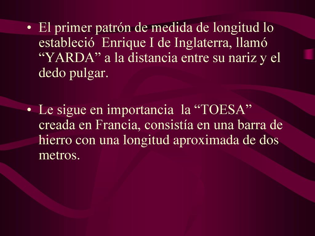 El primer patrón de medida de longitud lo estableció Enrique I de Inglaterra, llamó YARDA a la distancia entre su nariz y el dedo pulgar.