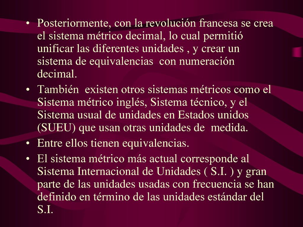 Posteriormente, con la revolución francesa se crea el sistema métrico decimal, lo cual permitió unificar las diferentes unidades , y crear un sistema de equivalencias con numeración decimal.