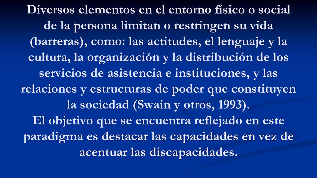 Diversos elementos en el entorno físico o social de la persona limitan o restringen su vida (barreras), como: las actitudes, el lenguaje y la cultura, la organización y la distribución de los servicios de asistencia e instituciones, y las relaciones y estructuras de poder que constituyen la sociedad (Swain y otros, 1993).
