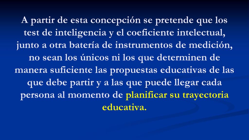 A partir de esta concepción se pretende que los test de inteligencia y el coeficiente intelectual, junto a otra batería de instrumentos de medición, no sean los únicos ni los que determinen de manera suficiente las propuestas educativas de las que debe partir y a las que puede llegar cada persona al momento de planificar su trayectoria educativa.