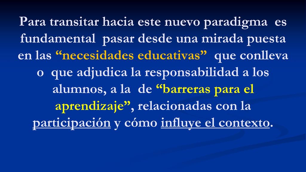 Para transitar hacia este nuevo paradigma es fundamental pasar desde una mirada puesta en las necesidades educativas que conlleva o que adjudica la responsabilidad a los alumnos, a la de barreras para el aprendizaje , relacionadas con la participación y cómo influye el contexto.