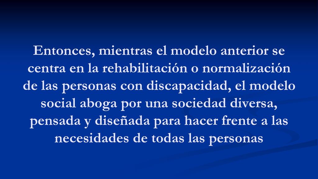 Entonces, mientras el modelo anterior se centra en la rehabilitación o normalización de las personas con discapacidad, el modelo social aboga por una sociedad diversa, pensada y diseñada para hacer frente a las necesidades de todas las personas