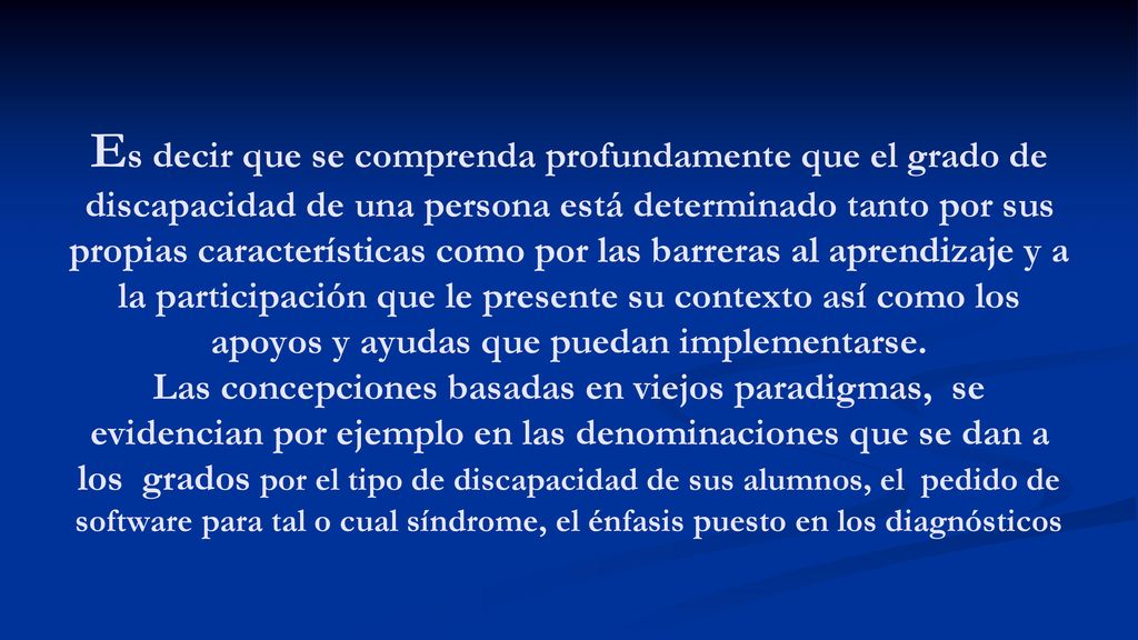 Es decir que se comprenda profundamente que el grado de discapacidad de una persona está determinado tanto por sus propias características como por las barreras al aprendizaje y a la participación que le presente su contexto así como los apoyos y ayudas que puedan implementarse.