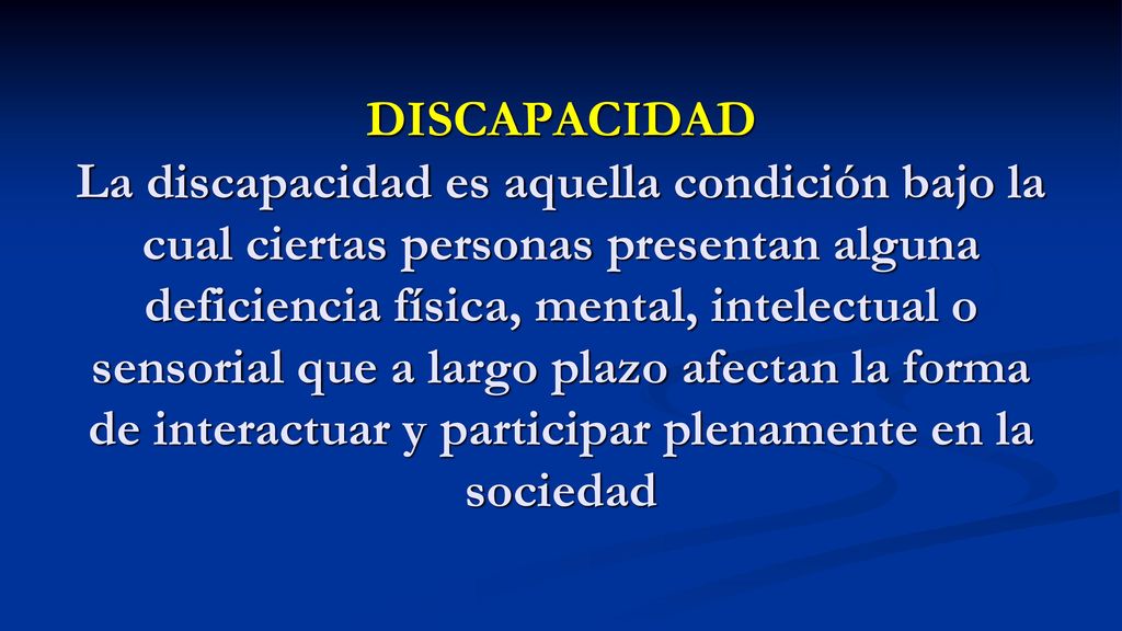 DISCAPACIDAD La discapacidad es aquella condición bajo la cual ciertas personas presentan alguna deficiencia física, mental, intelectual o sensorial que a largo plazo afectan la forma de interactuar y participar plenamente en la sociedad