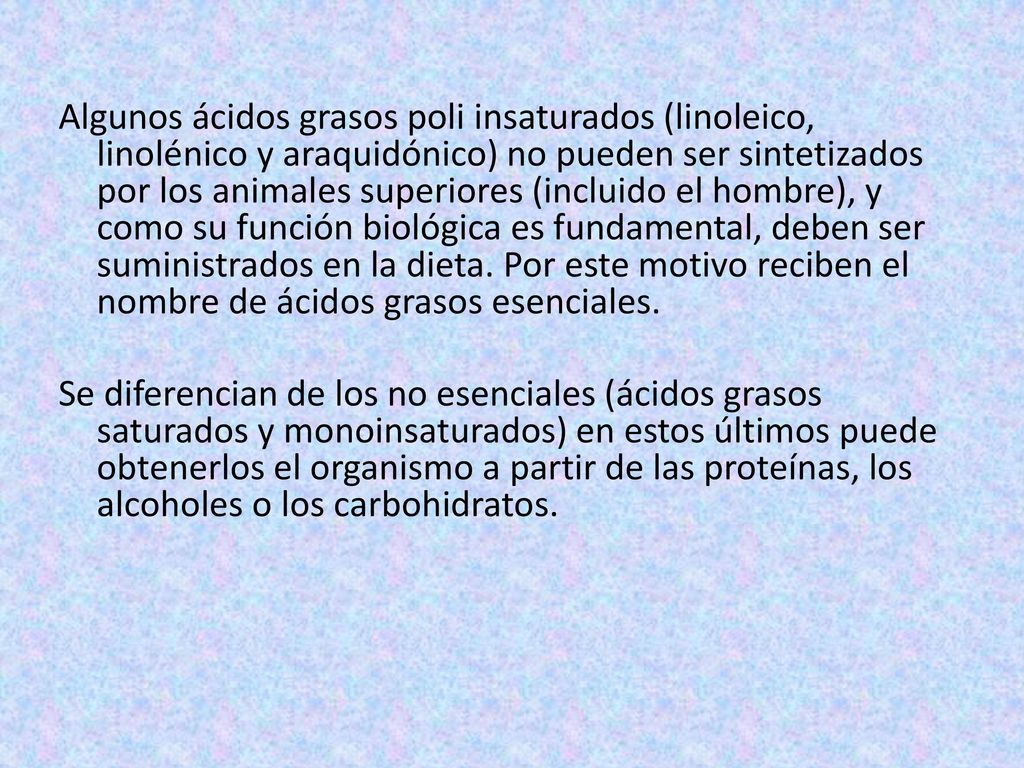 Algunos ácidos grasos poli insaturados (linoleico, linolénico y araquidónico) no pueden ser sintetizados por los animales superiores (incluido el hombre), y como su función biológica es fundamental, deben ser suministrados en la dieta.