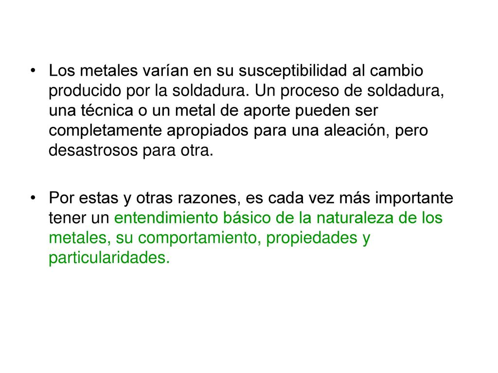 Los metales varían en su susceptibilidad al cambio producido por la soldadura. Un proceso de soldadura, una técnica o un metal de aporte pueden ser completamente apropiados para una aleación, pero desastrosos para otra.