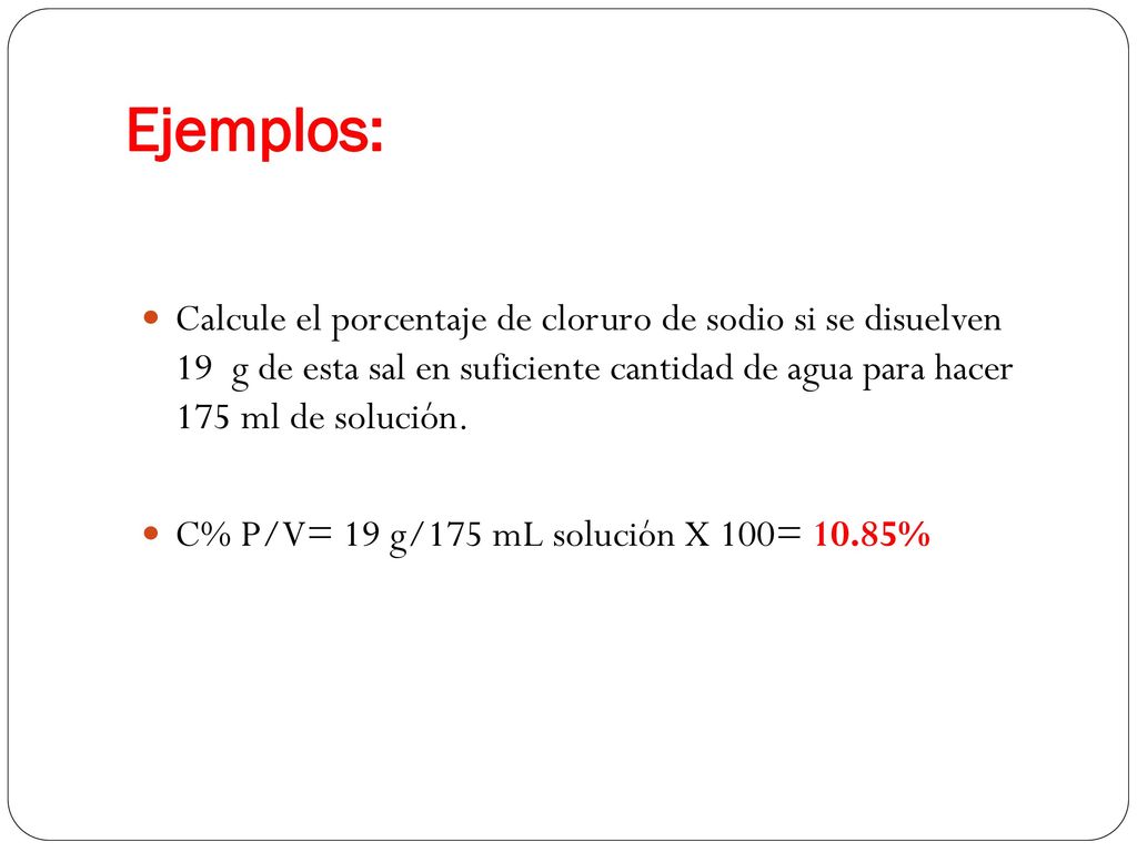 Ejemplos: Calcule el porcentaje de cloruro de sodio si se disuelven 19 g de esta sal en suficiente cantidad de agua para hacer 175 ml de solución.