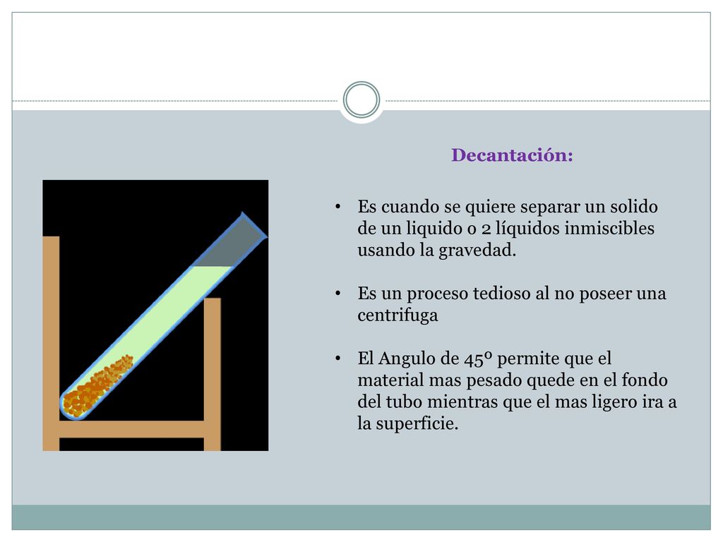 Decantación: Es cuando se quiere separar un solido de un liquido o 2 líquidos inmiscibles usando la gravedad.