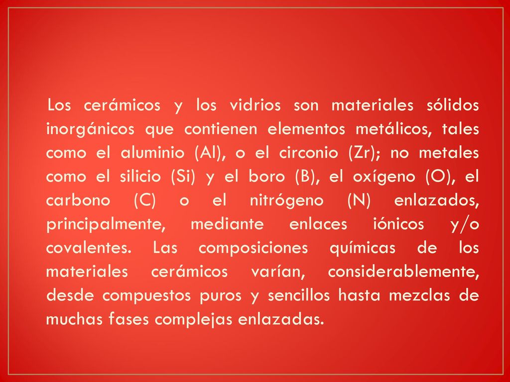 Los cerámicos y los vidrios son materiales sólidos inorgánicos que contienen elementos metálicos, tales como el aluminio (Al), o el circonio (Zr); no metales como el silicio (Si) y el boro (B), el oxígeno (O), el carbono (C) o el nitrógeno (N) enlazados, principalmente, mediante enlaces iónicos y/o covalentes.