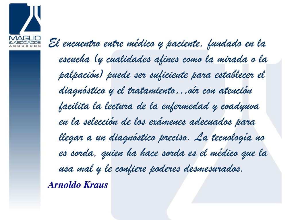 El encuentro entre médico y paciente, fundado en la escucha (y cualidades afines como la mirada o la palpación) puede ser suficiente para establecer el diagnóstico y el tratamiento…oír con atención facilita la lectura de la enfermedad y coadyuva en la selección de los exámenes adecuados para llegar a un diagnóstico preciso. La tecnología no es sorda, quien ha hace sorda es el médico que la usa mal y le confiere poderes desmesurados.