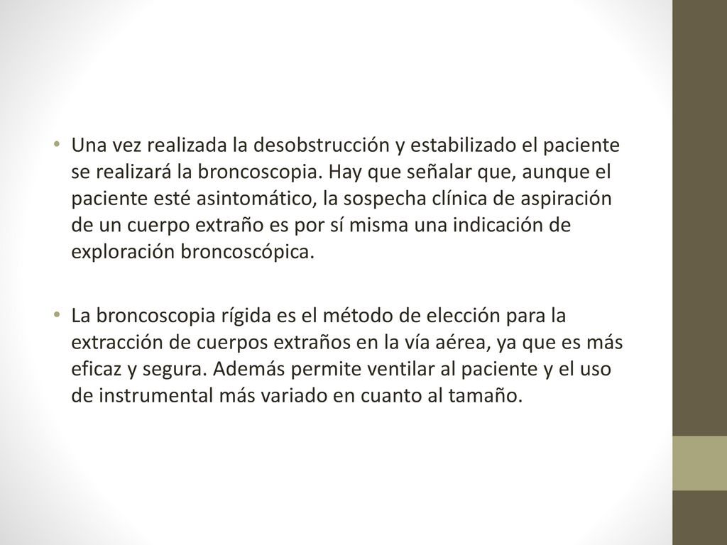 Una vez realizada la desobstrucción y estabilizado el paciente se realizará la broncoscopia. Hay que señalar que, aunque el paciente esté asintomático, la sospecha clínica de aspiración de un cuerpo extraño es por sí misma una indicación de exploración broncoscópica.