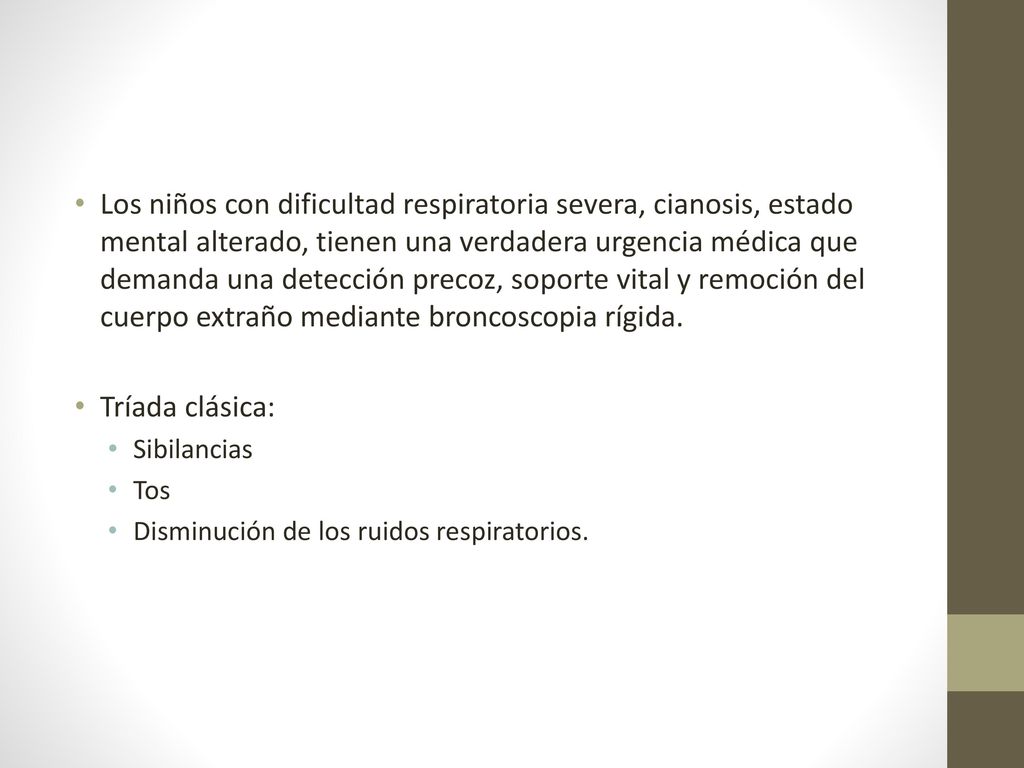 Los niños con dificultad respiratoria severa, cianosis, estado mental alterado, tienen una verdadera urgencia médica que demanda una detección precoz, soporte vital y remoción del cuerpo extraño mediante broncoscopia rígida.
