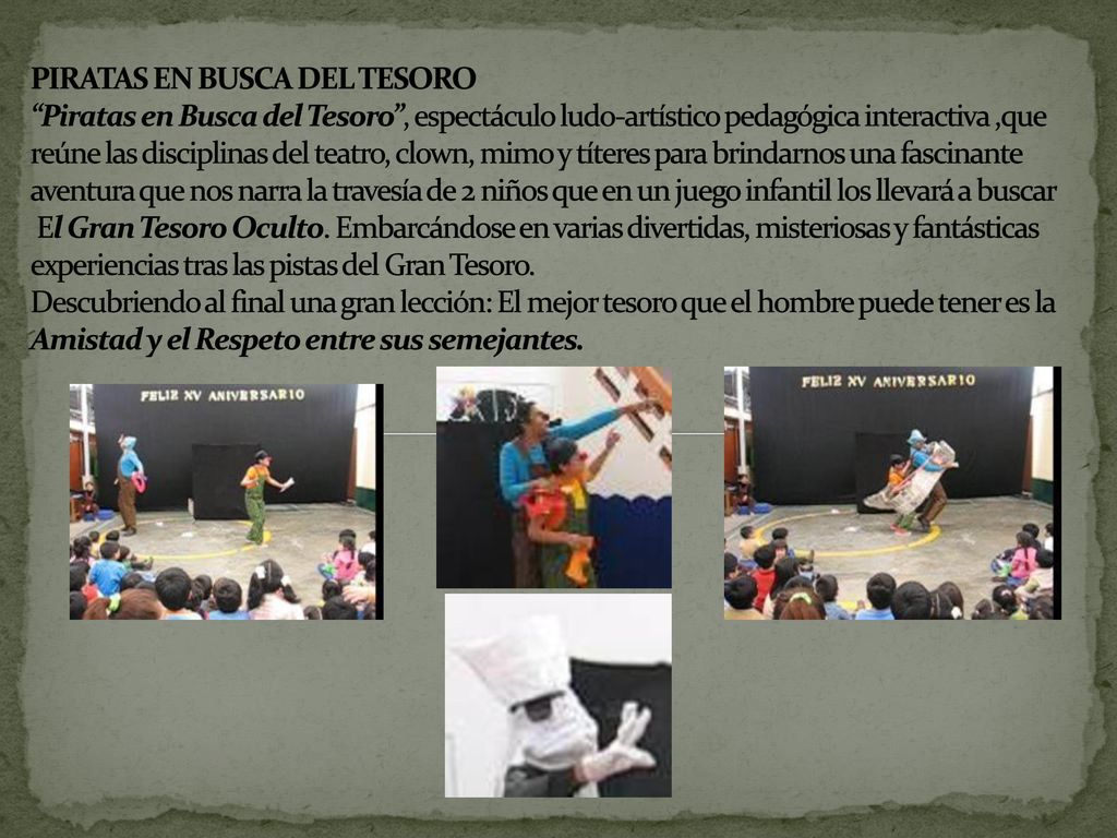 PIRATAS EN BUSCA DEL TESORO Piratas en Busca del Tesoro , espectáculo ludo-artístico pedagógica interactiva ,que reúne las disciplinas del teatro, clown, mimo y títeres para brindarnos una fascinante aventura que nos narra la travesía de 2 niños que en un juego infantil los llevará a buscar El Gran Tesoro Oculto.