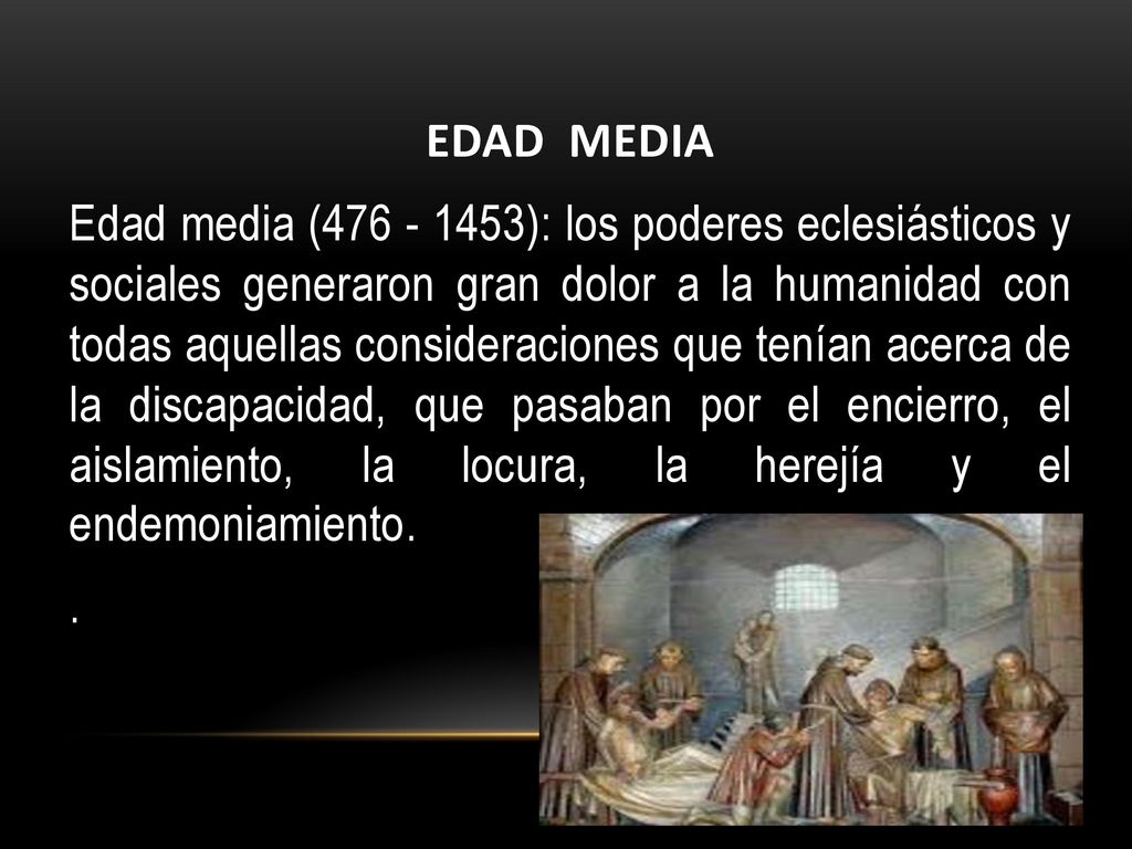 EDAD MEDIA Edad media ( ): los poderes eclesiásticos y sociales generaron gran dolor a la humanidad con todas aquellas consideraciones que tenían acerca de la discapacidad, que pasaban por el encierro, el aislamiento, la locura, la herejía y el endemoniamiento. .