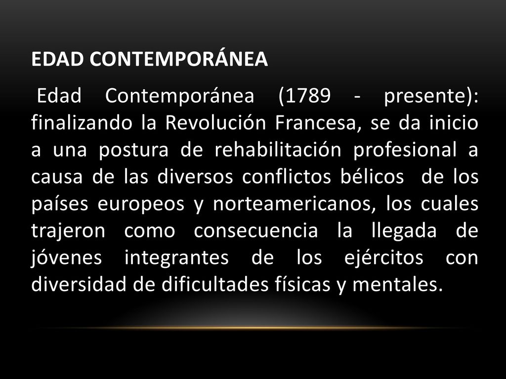 EDAD CONTEMPORÁNEA Edad Contemporánea ( presente): finalizando la Revolución Francesa, se da inicio a una postura de rehabilitación profesional a causa de las diversos conflictos bélicos de los países europeos y norteamericanos, los cuales trajeron como consecuencia la llegada de jóvenes integrantes de los ejércitos con diversidad de dificultades físicas y mentales.