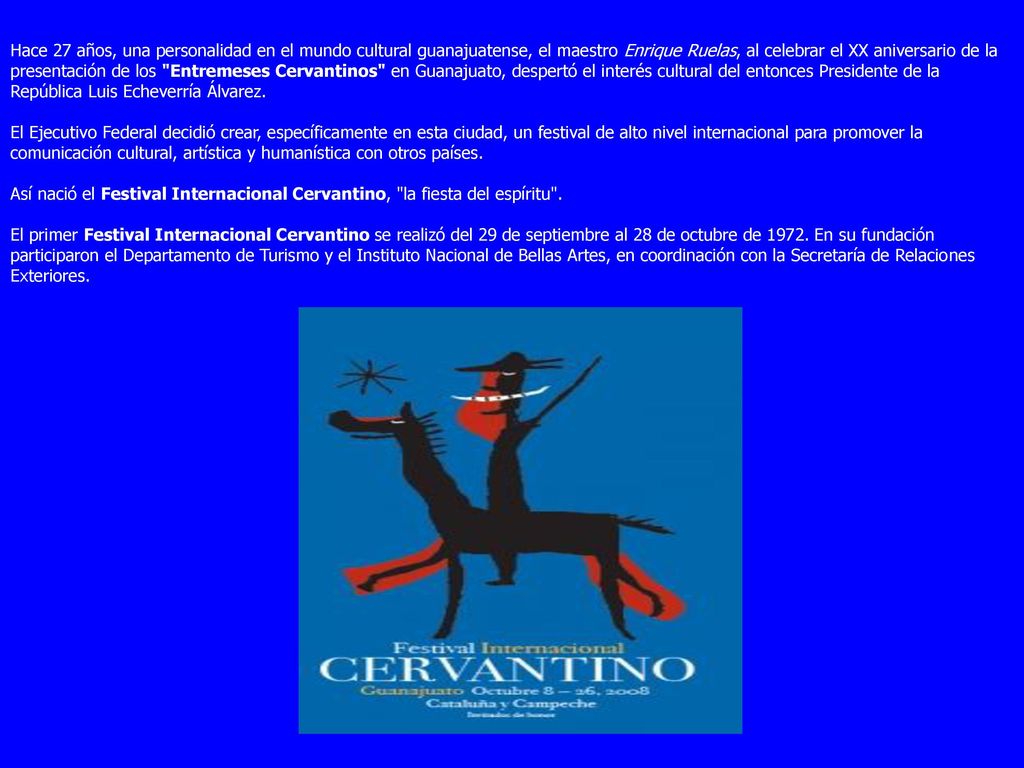 Hace 27 años, una personalidad en el mundo cultural guanajuatense, el maestro Enrique Ruelas, al celebrar el XX aniversario de la presentación de los Entremeses Cervantinos en Guanajuato, despertó el interés cultural del entonces Presidente de la República Luis Echeverría Álvarez.