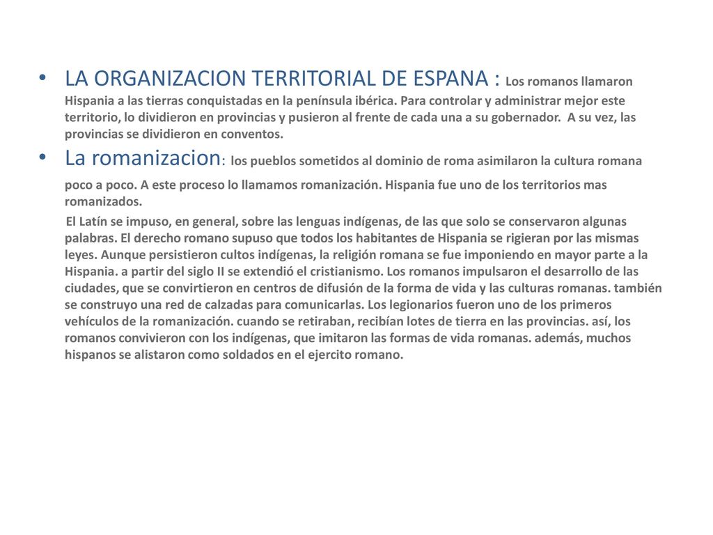 LA ORGANIZACION TERRITORIAL DE ESPANA : Los romanos llamaron Hispania a las tierras conquistadas en la península ibérica. Para controlar y administrar mejor este territorio, lo dividieron en provincias y pusieron al frente de cada una a su gobernador. A su vez, las provincias se dividieron en conventos.