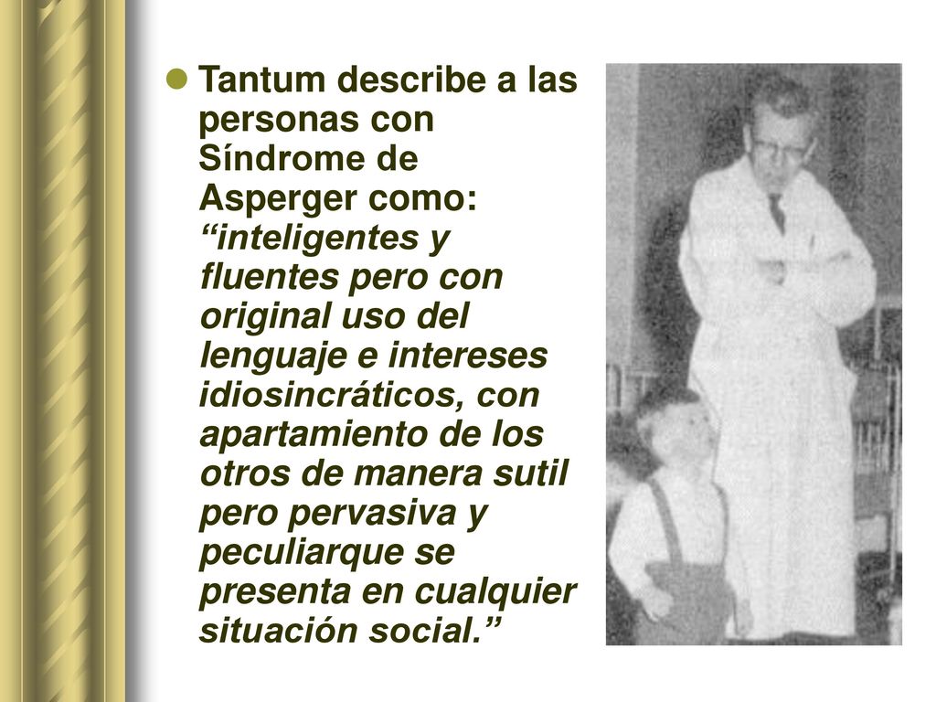 Tantum describe a las personas con Síndrome de Asperger como: inteligentes y fluentes pero con original uso del lenguaje e intereses idiosincráticos, con apartamiento de los otros de manera sutil pero pervasiva y peculiarque se presenta en cualquier situación social.