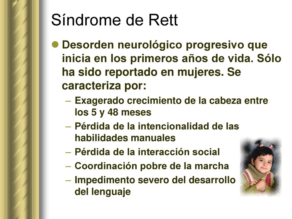 Síndrome de Rett Desorden neurológico progresivo que inicia en los primeros años de vida. Sólo ha sido reportado en mujeres. Se caracteriza por: