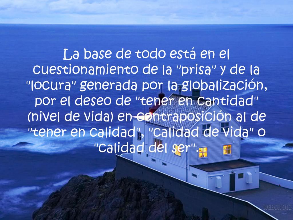 La base de todo está en el cuestionamiento de la prisa y de la locura generada por la globalización, por el deseo de tener en cantidad (nivel de vida) en contraposición al de tener en calidad , calidad de vida o calidad del ser .
