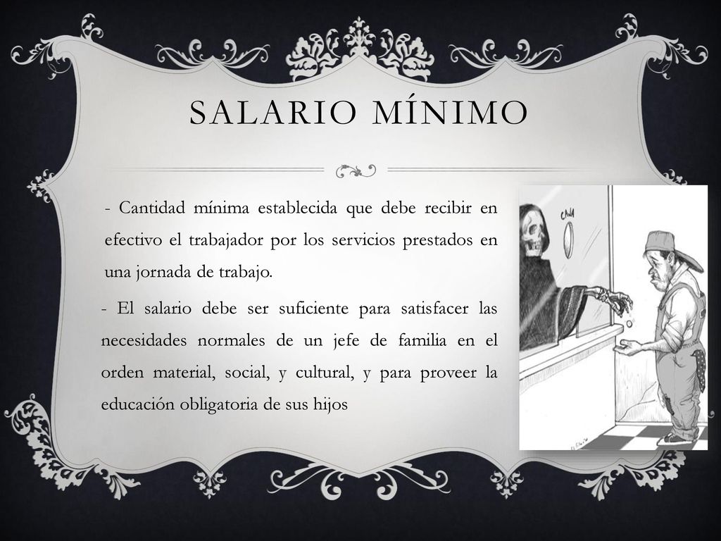 Salario mínimo - Cantidad mínima establecida que debe recibir en efectivo el trabajador por los servicios prestados en una jornada de trabajo.