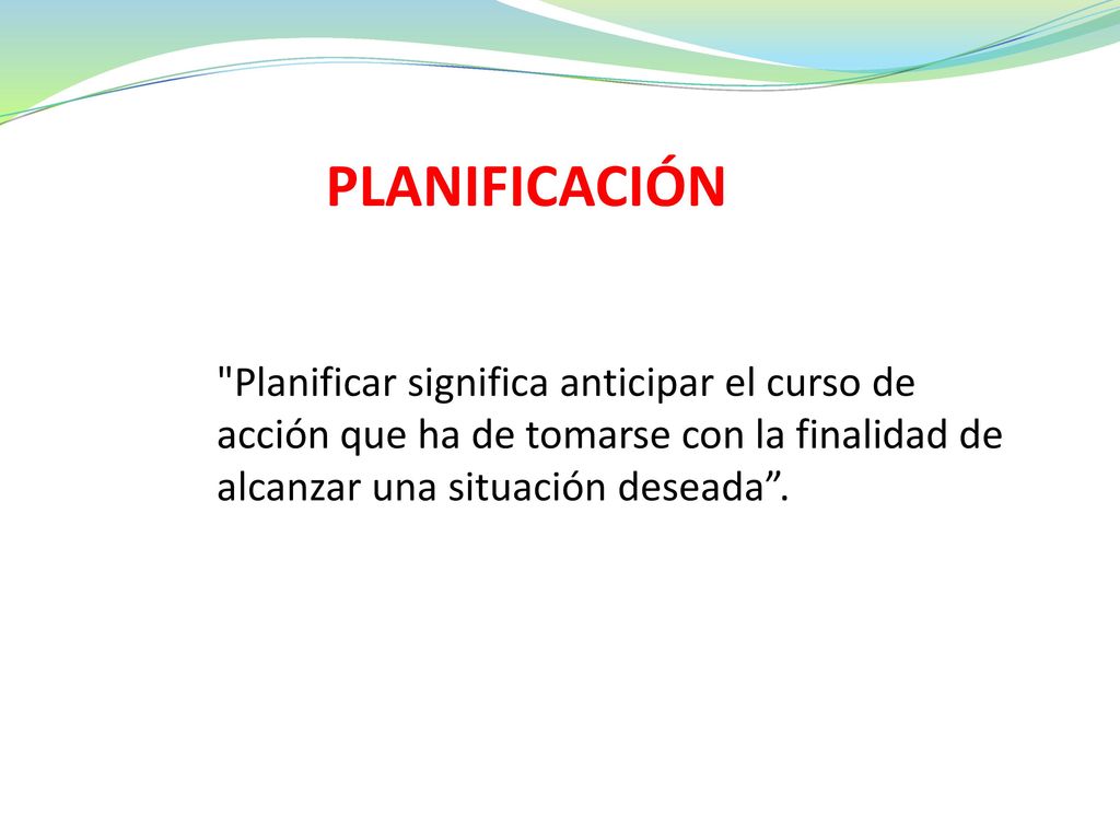 PLANIFICACIÓN Planificar significa anticipar el curso de acción que ha de tomarse con la finalidad de alcanzar una situación deseada .