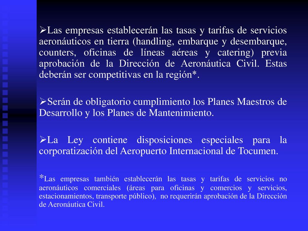 Las empresas establecerán las tasas y tarifas de servicios aeronáuticos en tierra (handling, embarque y desembarque, counters, oficinas de líneas aéreas y catering) previa aprobación de la Dirección de Aeronáutica Civil. Estas deberán ser competitivas en la región*.