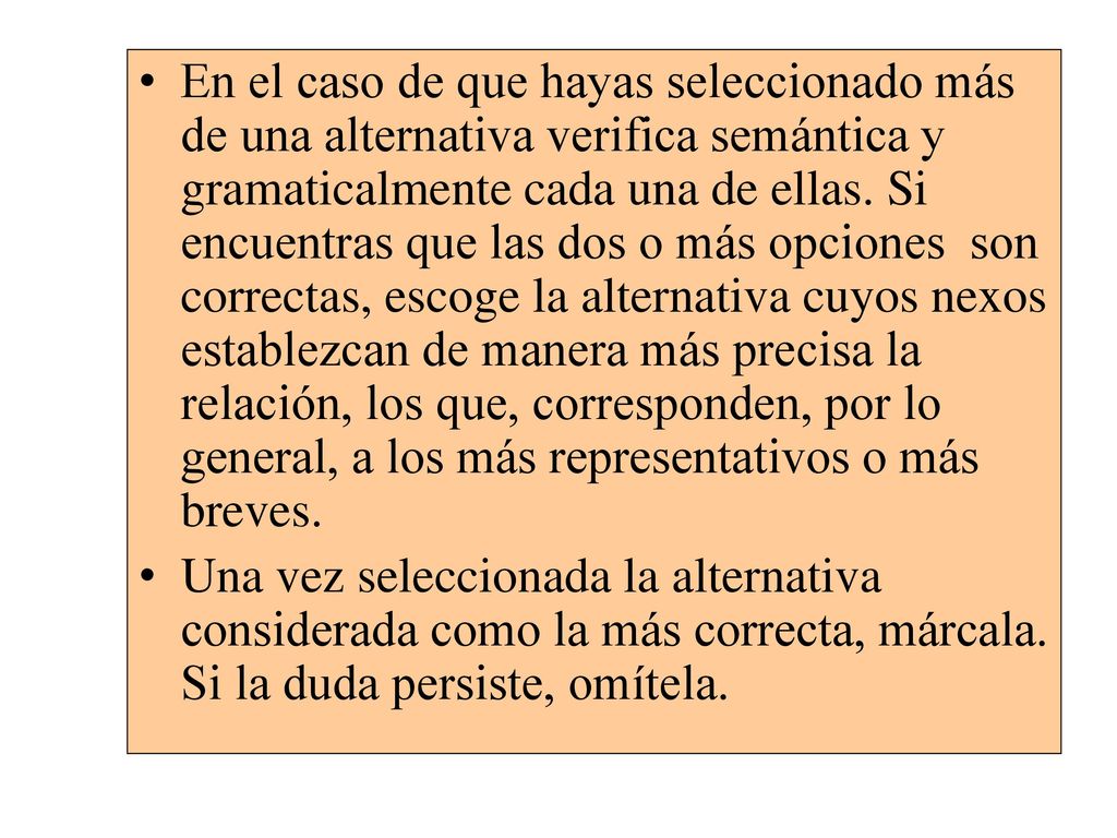 En el caso de que hayas seleccionado más de una alternativa verifica semántica y gramaticalmente cada una de ellas. Si encuentras que las dos o más opciones son correctas, escoge la alternativa cuyos nexos establezcan de manera más precisa la relación, los que, corresponden, por lo general, a los más representativos o más breves.