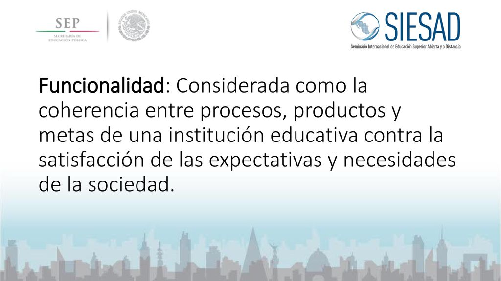 Funcionalidad: Considerada como la coherencia entre procesos, productos y metas de una institución educativa contra la satisfacción de las expectativas y necesidades de la sociedad.