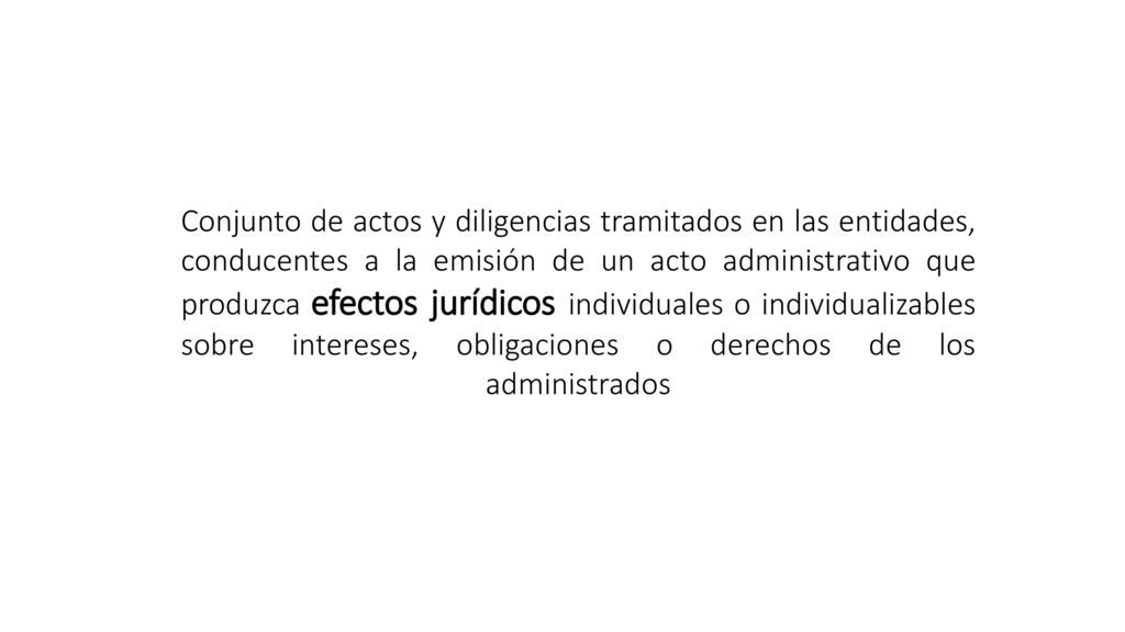 Conjunto de actos y diligencias tramitados en las entidades, conducentes a la emisión de un acto administrativo que produzca efectos jurídicos individuales o individualizables sobre intereses, obligaciones o derechos de los administrados