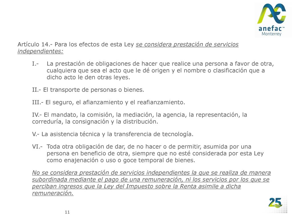 Artículo 14.- Para los efectos de esta Ley se considera prestación de servicios independientes: I.- La prestación de obligaciones de hacer que realice una persona a favor de otra, cualquiera que sea el acto que le dé origen y el nombre o clasificación que a dicho acto le den otras leyes.