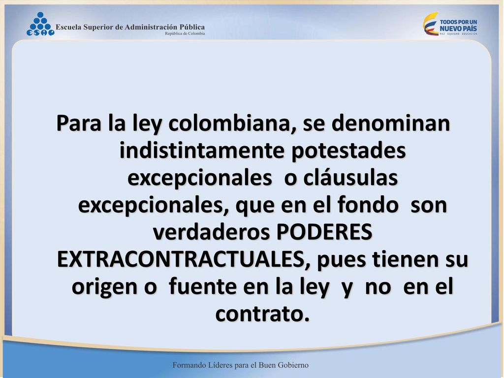 Para la ley colombiana, se denominan indistintamente potestades excepcionales o cláusulas excepcionales, que en el fondo son verdaderos PODERES EXTRACONTRACTUALES, pues tienen su origen o fuente en la ley y no en el contrato.