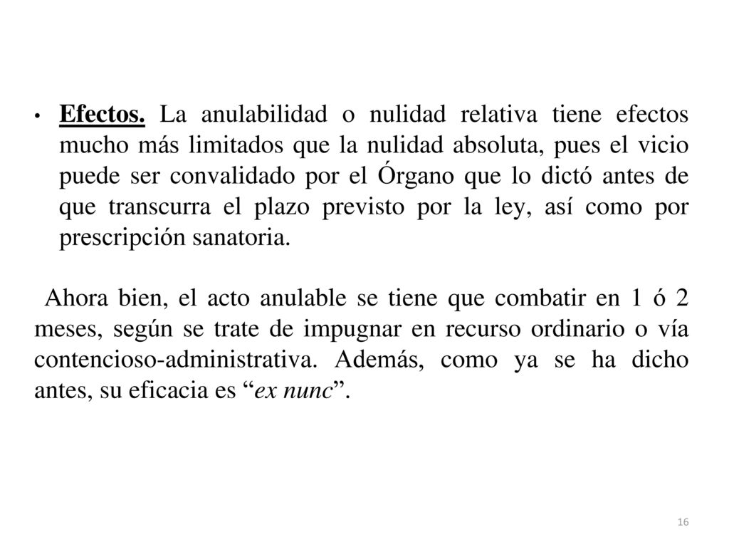 Efectos. La anulabilidad o nulidad relativa tiene efectos mucho más limitados que la nulidad absoluta, pues el vicio puede ser convalidado por el Órgano que lo dictó antes de que transcurra el plazo previsto por la ley, así como por prescripción sanatoria.