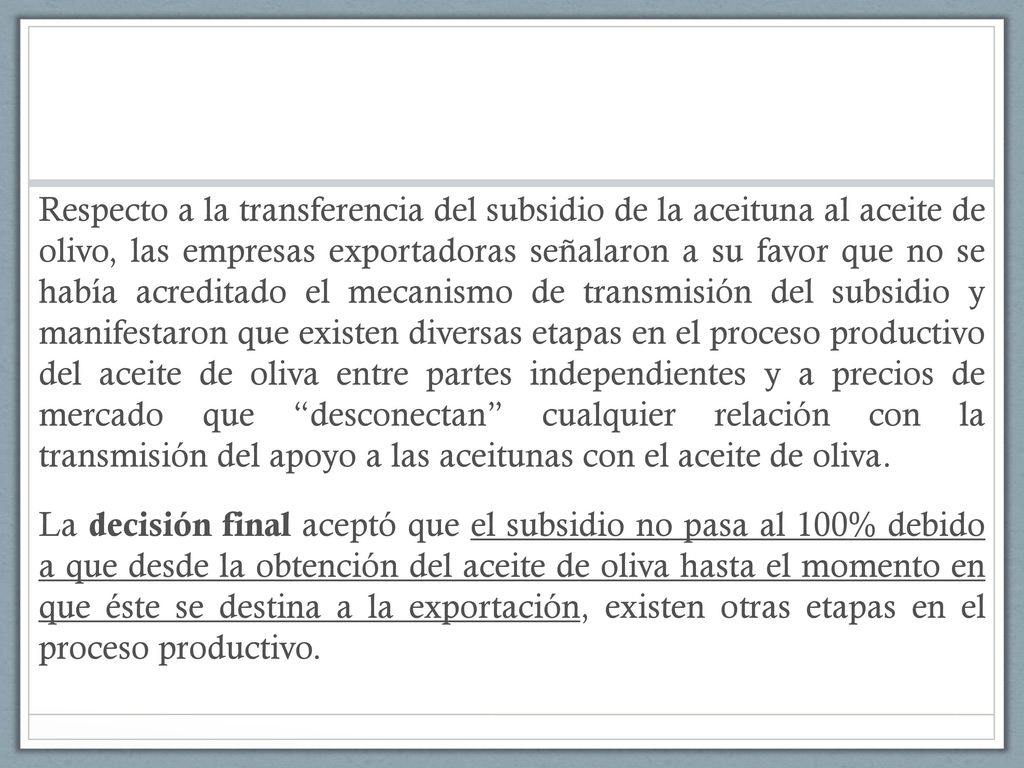 Respecto a la transferencia del subsidio de la aceituna al aceite de olivo, las empresas exportadoras señalaron a su favor que no se había acreditado el mecanismo de transmisión del subsidio y manifestaron que existen diversas etapas en el proceso productivo del aceite de oliva entre partes independientes y a precios de mercado que desconectan cualquier relación con la transmisión del apoyo a las aceitunas con el aceite de oliva.